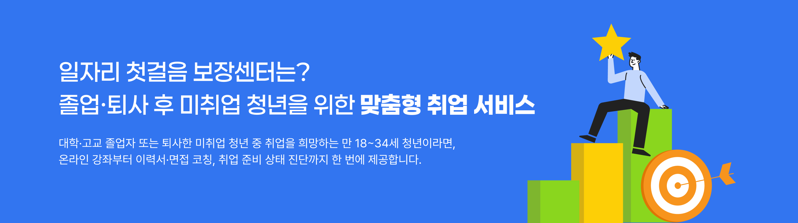 일자리 첫걸음 보장센터는? 졸업•퇴사 후 미취업 청년을 위한 맞춤형 취업 서비스 대학•고교 졸업자 또는 퇴사한 미취업 청년 중 취업을 희망하는 만 18~34세 청년이라면, 온라인 